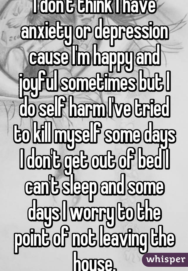 I don't think I have anxiety or depression cause I'm happy and joyful sometimes but I do self harm I've tried to kill myself some days I don't get out of bed I can't sleep and some days I worry to the point of not leaving the house.