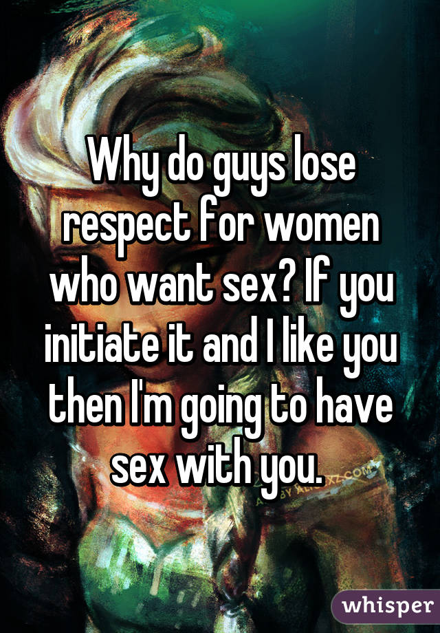 Why do guys lose respect for women who want sex? If you initiate it and I like you then I'm going to have sex with you. 