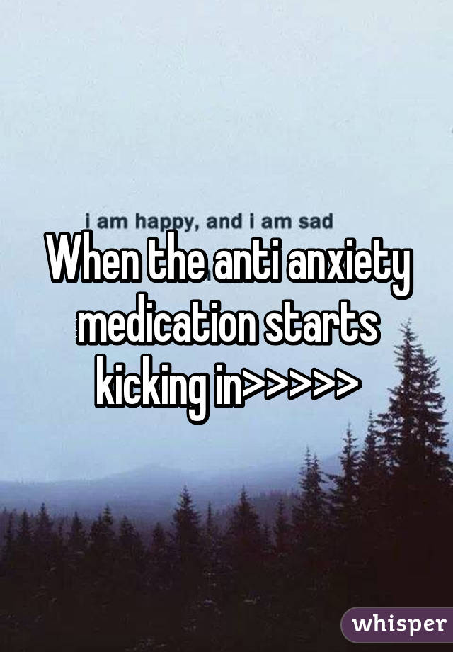 When the anti anxiety medication starts kicking in>>>>>