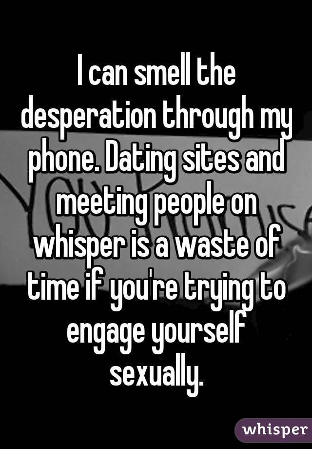 I can smell the desperation through my phone. Dating sites and meeting people on whisper is a waste of time if you're trying to engage yourself sexually.