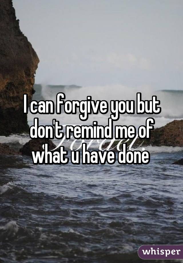 I can forgive you but don't remind me of what u have done 