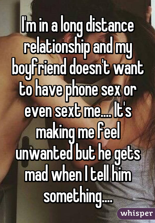 I'm in a long distance relationship and my boyfriend doesn't want to have phone sex or even sext me.... It's making me feel unwanted but he gets mad when I tell him something....