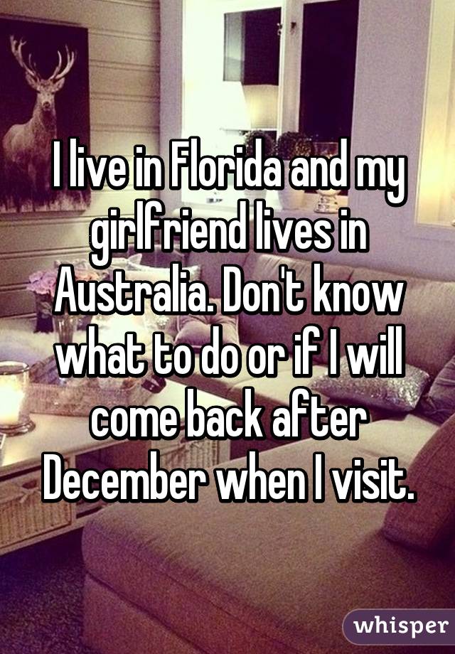 I live in Florida and my girlfriend lives in Australia. Don't know what to do or if I will come back after December when I visit.