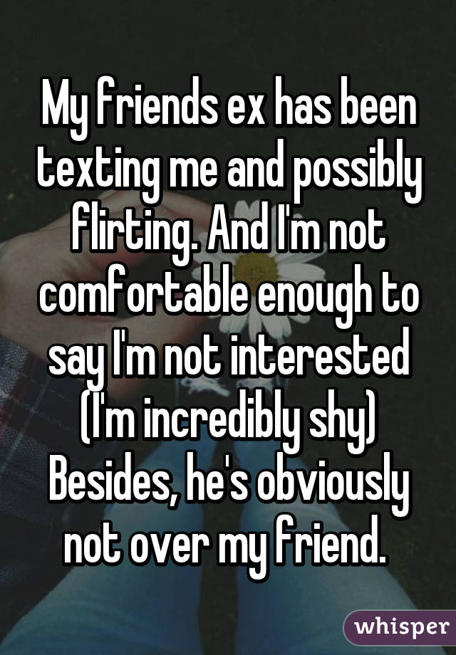 My friends ex has been texting me and possibly flirting. And I'm not comfortable enough to say I'm not interested (I'm incredibly shy)
Besides, he's obviously not over my friend. 