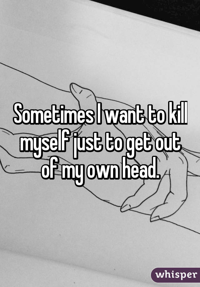 Sometimes I want to kill myself just to get out of my own head.