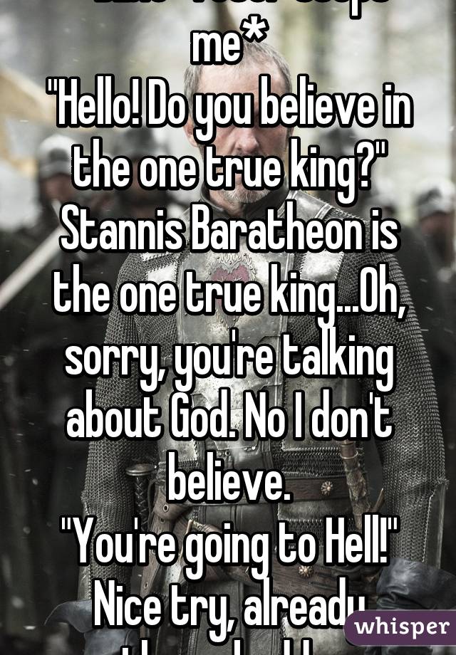 *Bible-Toter stops me*
"Hello! Do you believe in the one true king?"
Stannis Baratheon is the one true king...Oh, sorry, you're talking about God. No I don't believe.
"You're going to Hell!"
Nice try, already there, buddy.