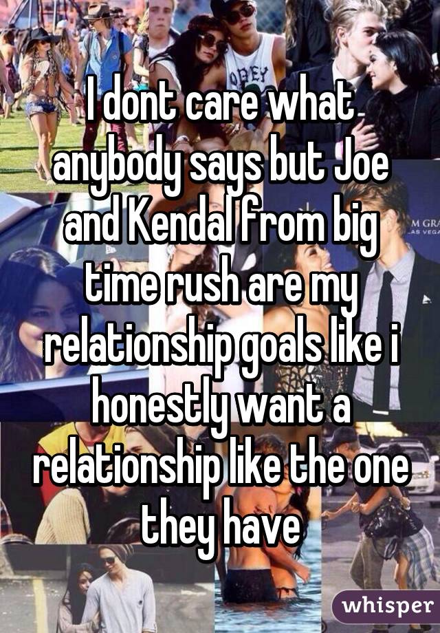 I dont care what anybody says but Joe and Kendal from big time rush are my relationship goals like i honestly want a relationship like the one they have