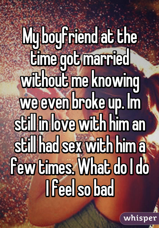 My boyfriend at the time got married without me knowing we even broke up. Im still in love with him an still had sex with him a few times. What do I do I feel so bad