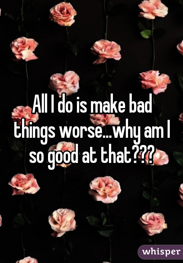 All I do is make bad things worse...why am I so good at that???