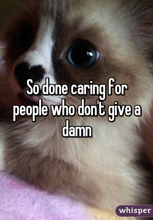 So done caring for people who don't give a damn