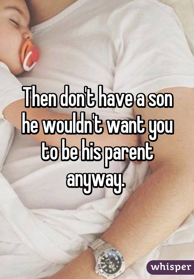 Then don't have a son he wouldn't want you to be his parent anyway. 