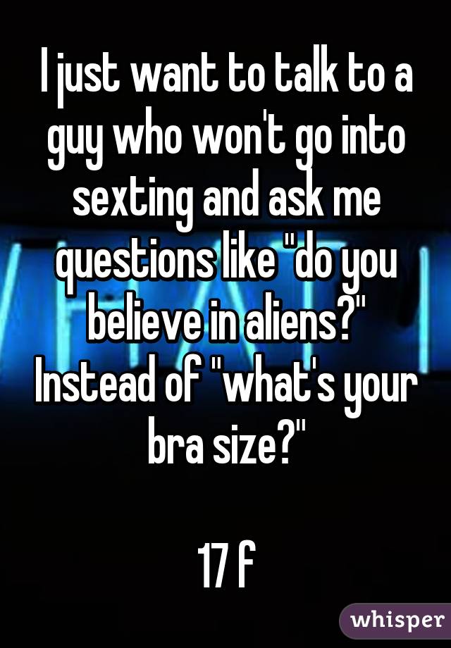 I just want to talk to a guy who won't go into sexting and ask me questions like "do you believe in aliens?" Instead of "what's your bra size?"

17 f