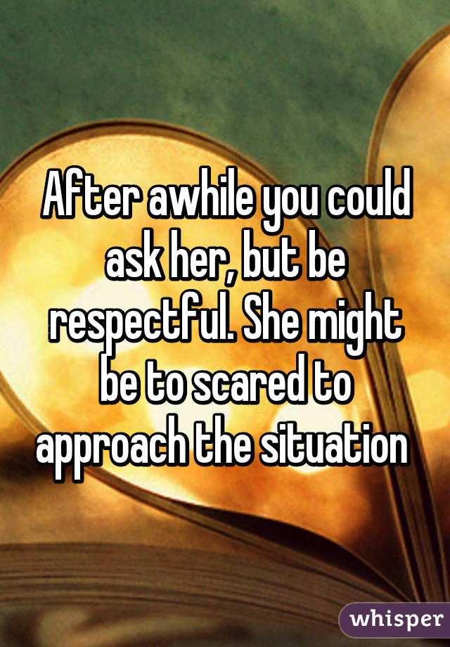 After awhile you could ask her, but be respectful. She might be to scared to approach the situation 