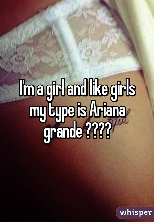 I'm a girl and like girls my type is Ariana grande 💯😍😂💯