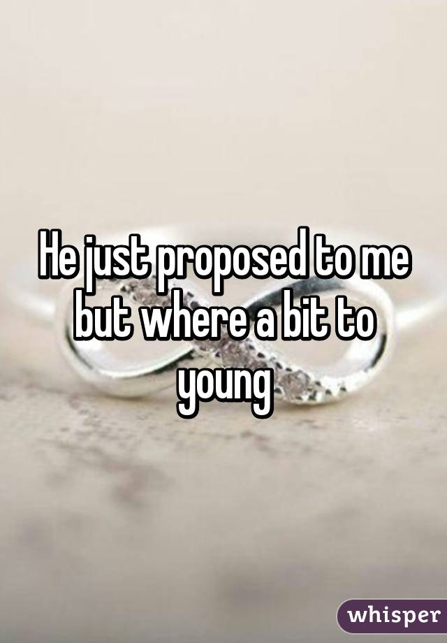 He just proposed to me but where a bit to young