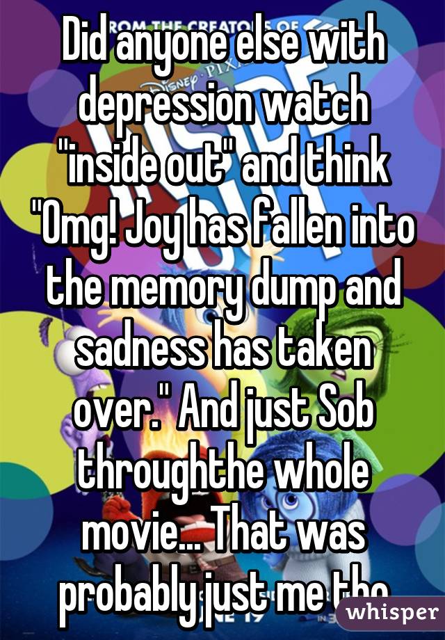 Did anyone else with depression watch "inside out" and think "Omg! Joy has fallen into the memory dump and sadness has taken over." And just Sob throughthe whole movie... That was probably just me tho