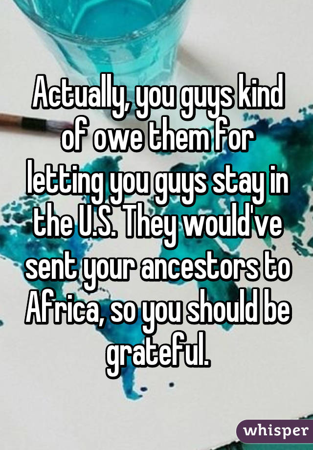 Actually, you guys kind of owe them for letting you guys stay in the U.S. They would've sent your ancestors to Africa, so you should be grateful.