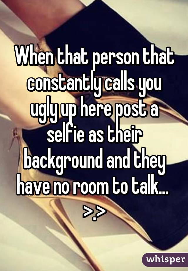 When that person that constantly calls you ugly up here post a selfie as their background and they have no room to talk...  >.>