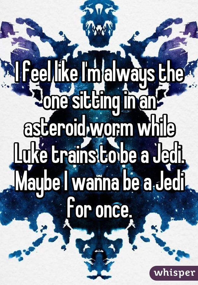 I feel like I'm always the one sitting in an asteroid worm while Luke trains to be a Jedi. Maybe I wanna be a Jedi for once.