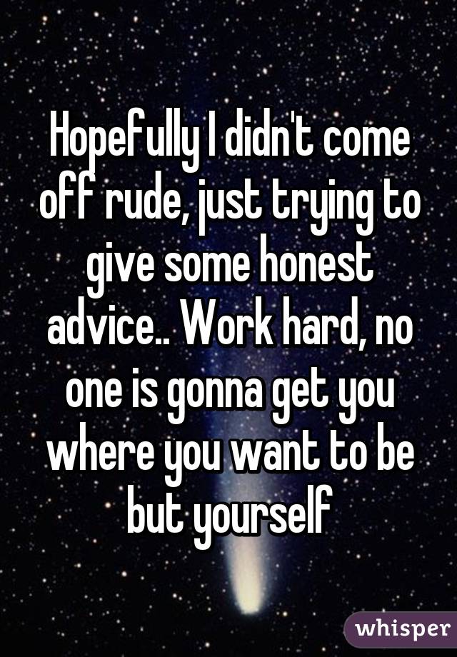 Hopefully I didn't come off rude, just trying to give some honest advice.. Work hard, no one is gonna get you where you want to be but yourself