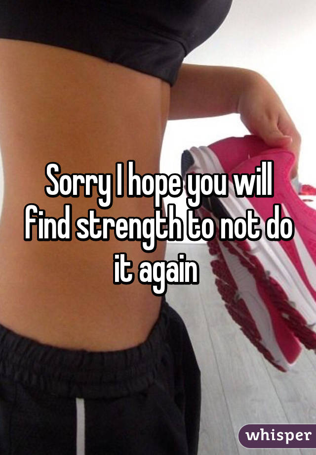 Sorry I hope you will find strength to not do it again 