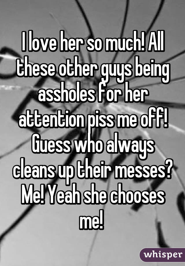 I love her so much! All these other guys being assholes for her attention piss me off! Guess who always cleans up their messes? Me! Yeah she chooses me! 