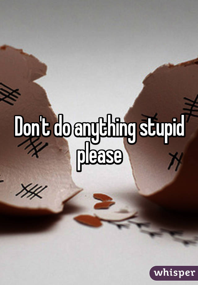 Don't do anything stupid please