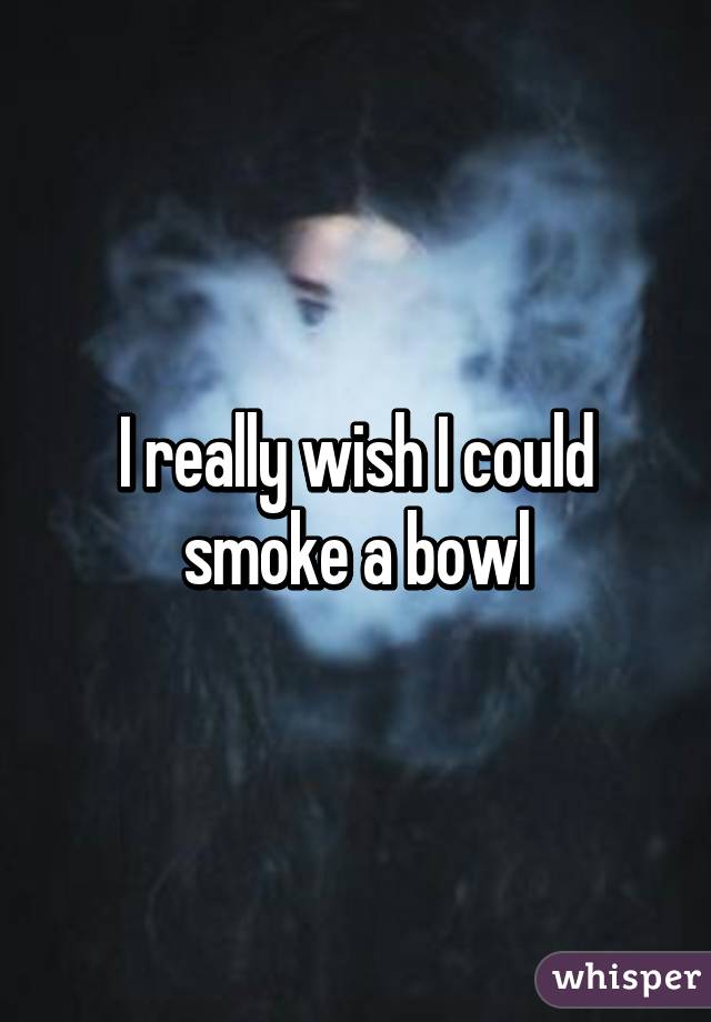 I really wish I could smoke a bowl