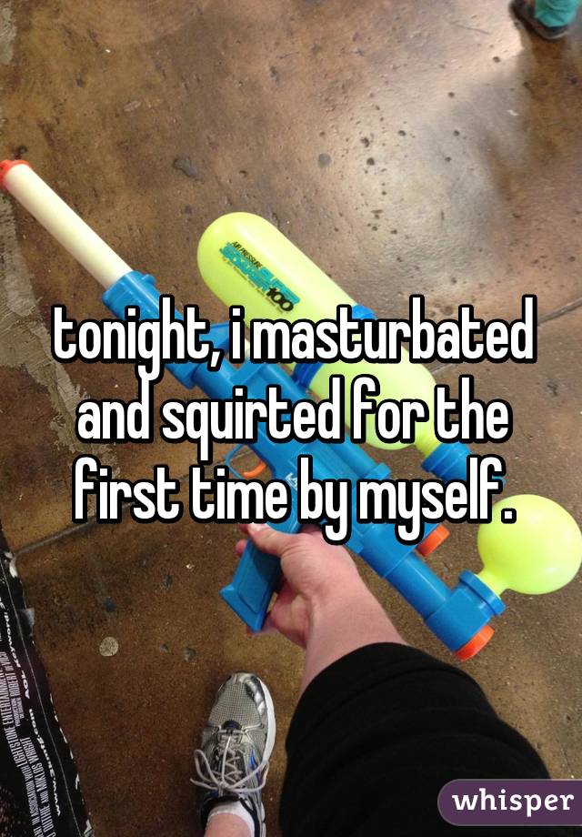 tonight, i masturbated and squirted for the first time by myself.