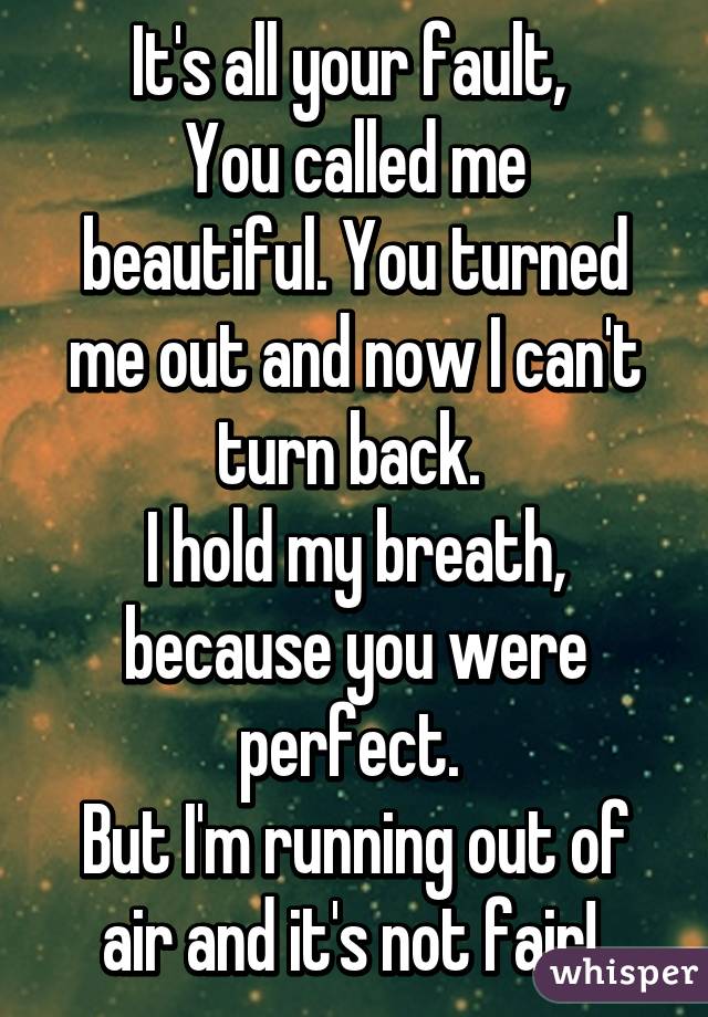 It's all your fault, 
You called me beautiful. You turned me out and now I can't turn back. 
I hold my breath, because you were perfect. 
But I'm running out of air and it's not fair! 