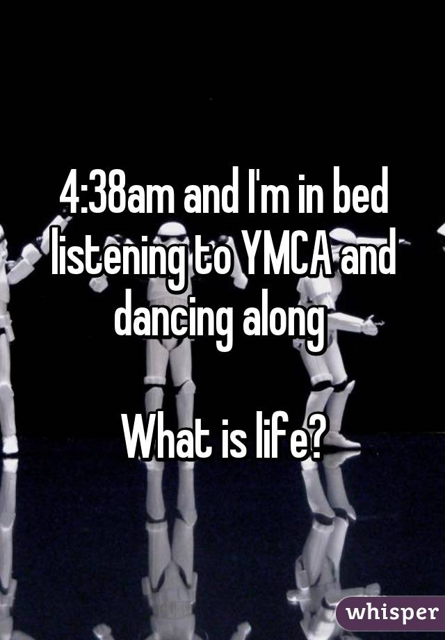 4:38am and I'm in bed listening to YMCA and dancing along 

What is life?