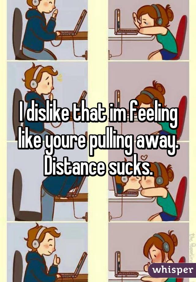 I dislike that im feeling like youre pulling away. Distance sucks.