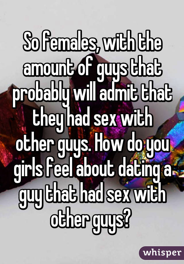 So females, with the amount of guys that probably will admit that they had sex with other guys. How do you girls feel about dating a guy that had sex with other guys? 