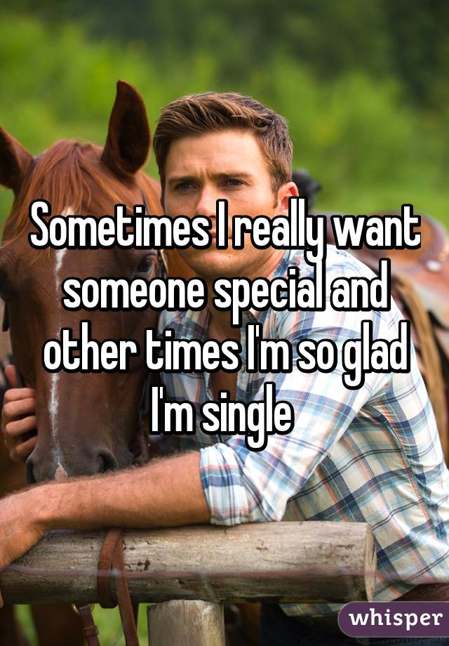 Sometimes I really want someone special and other times I'm so glad I'm single 