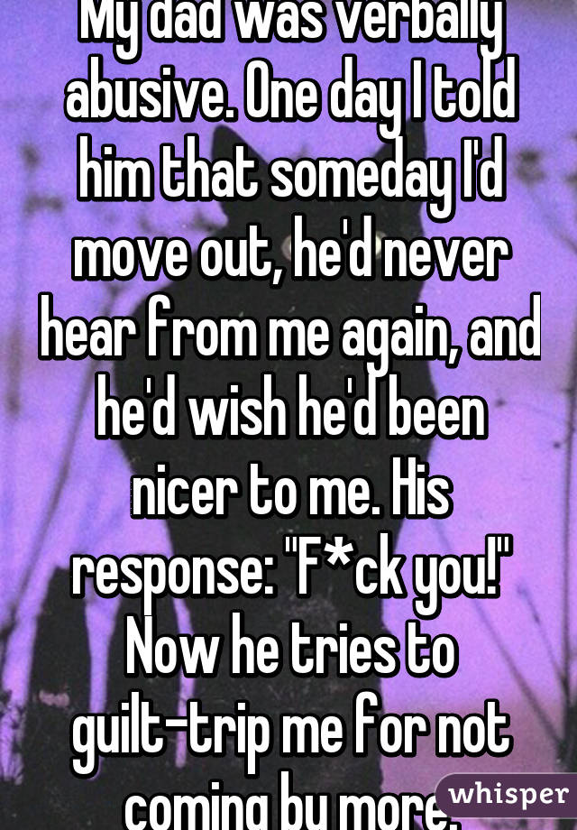 My dad was verbally abusive. One day I told him that someday I'd move out, he'd never hear from me again, and he'd wish he'd been nicer to me. His response: "F*ck you!"
Now he tries to guilt-trip me for not coming by more.