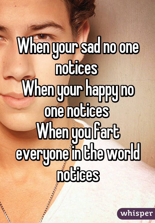 When your sad no one notices 
When your happy no one notices 
When you fart everyone in the world notices