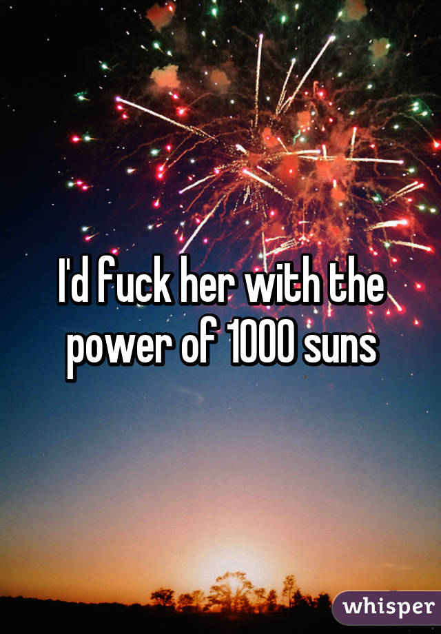 I'd fuck her with the power of 1000 suns