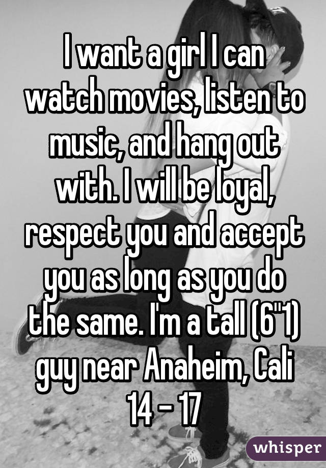 I want a girl I can watch movies, listen to music, and hang out with. I will be loyal, respect you and accept you as long as you do the same. I'm a tall (6"1) guy near Anaheim, Cali
14 - 17