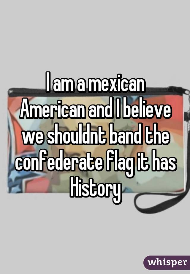 I am a mexican American and I believe we shouldnt band the confederate flag it has History