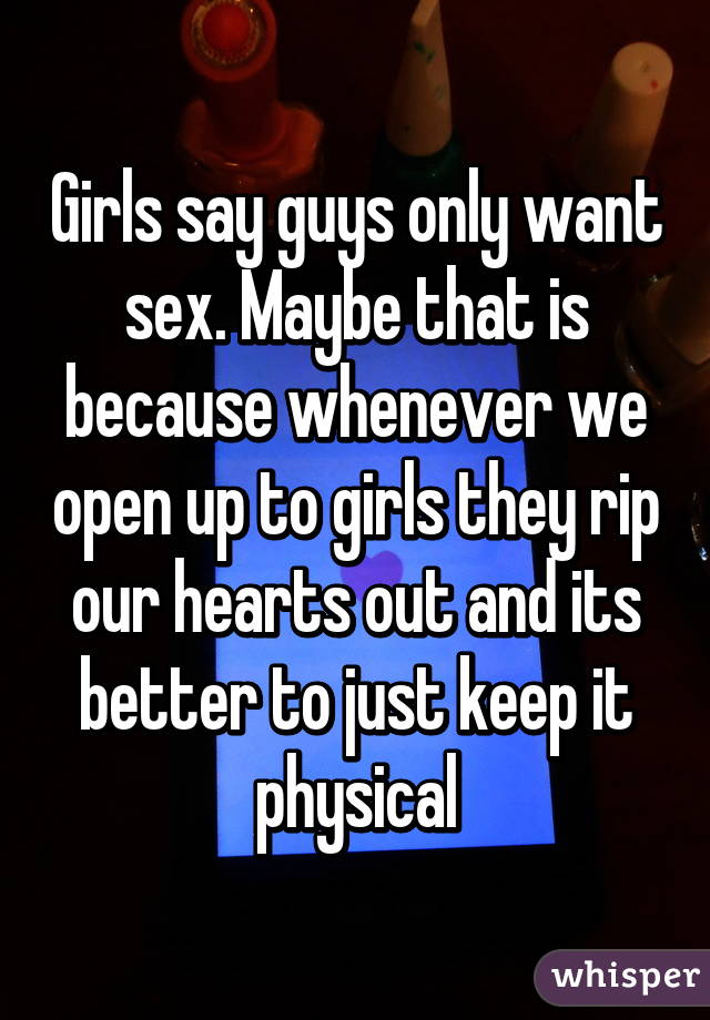 Girls say guys only want sex. Maybe that is because whenever we open up to girls they rip our hearts out and its better to just keep it physical