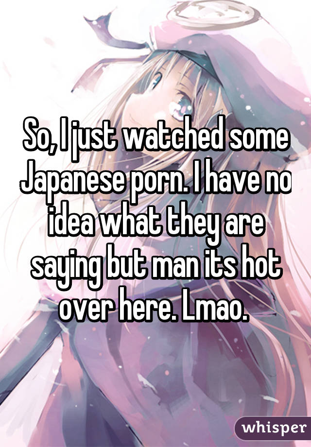 So, I just watched some Japanese porn. I have no idea what they are saying but man its hot over here. Lmao. 