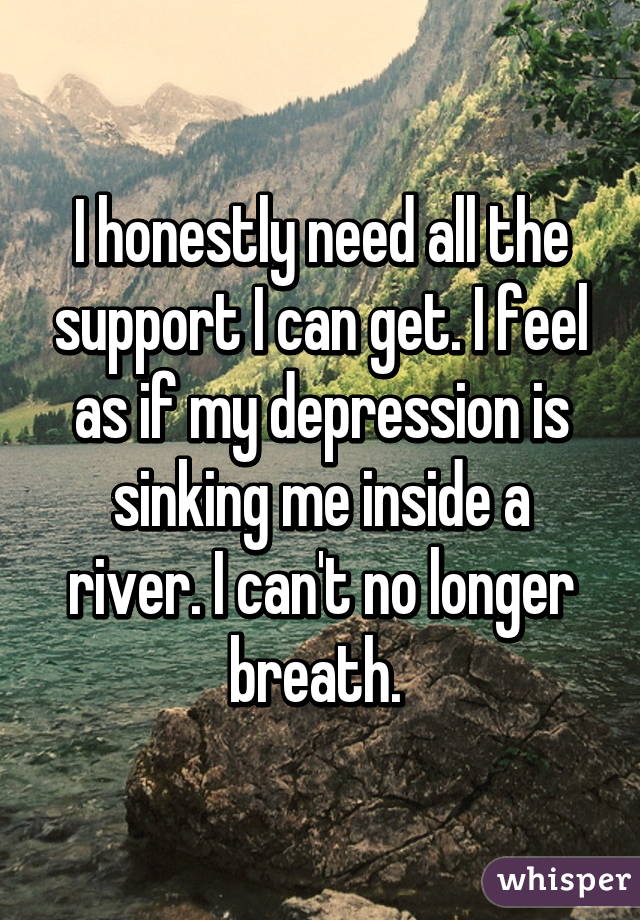 I honestly need all the support I can get. I feel as if my depression is sinking me inside a river. I can't no longer breath. 