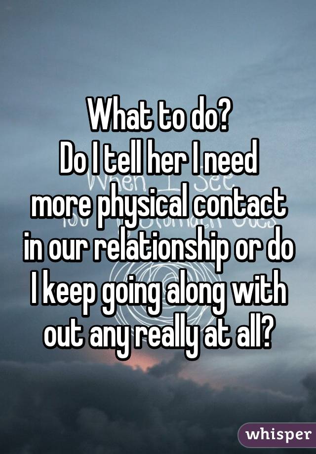 What to do?
Do I tell her I need more physical contact in our relationship or do I keep going along with out any really at all?