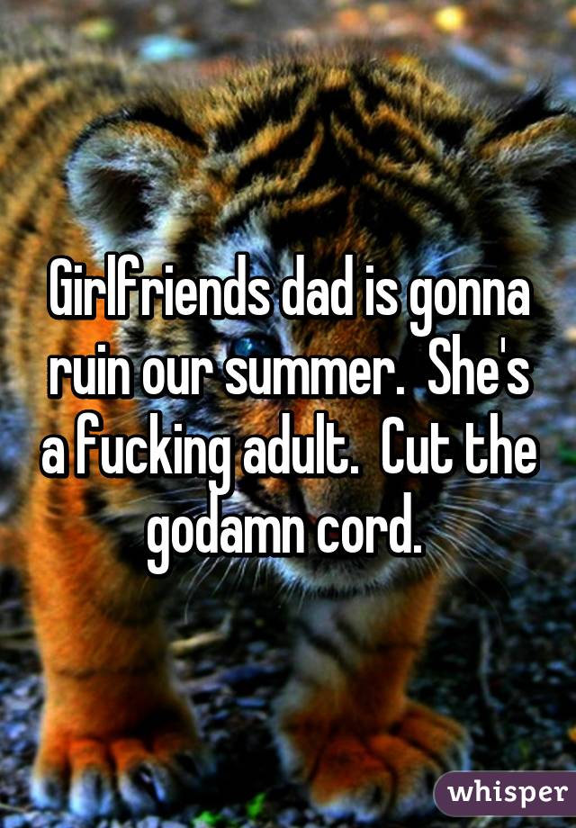 Girlfriends dad is gonna ruin our summer.  She's a fucking adult.  Cut the godamn cord. 