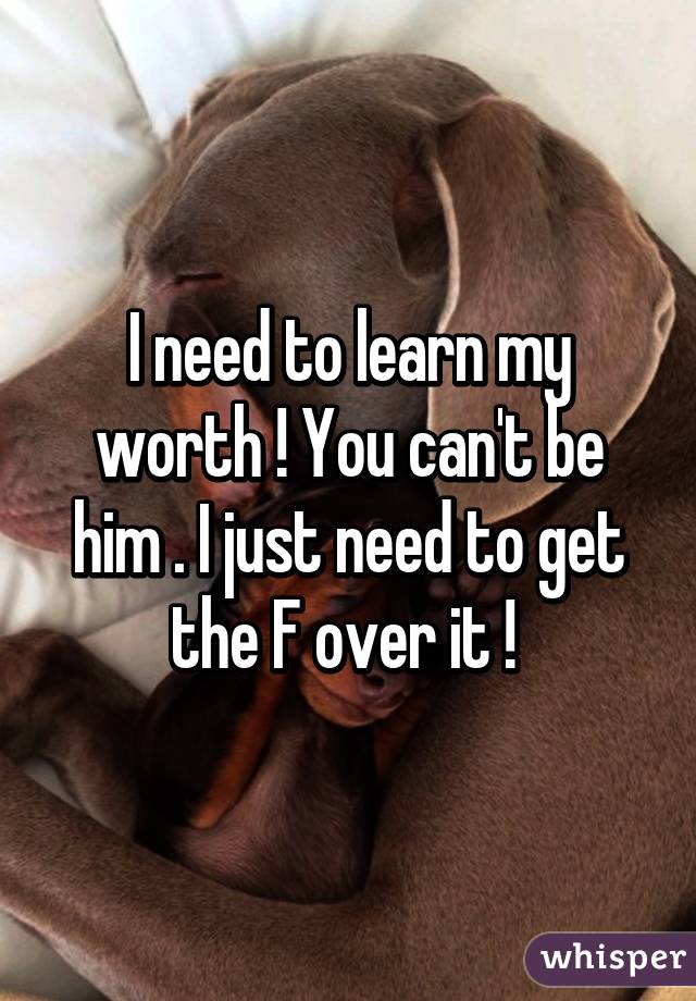 I need to learn my worth ! You can't be him . I just need to get the F over it ! 