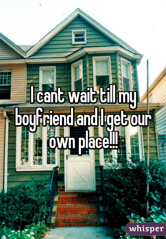 I cant wait till my boyfriend and I get our own place!!!