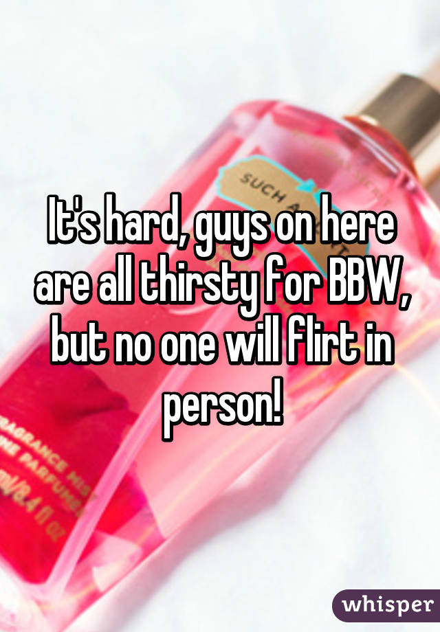 It's hard, guys on here are all thirsty for BBW, but no one will flirt in person!