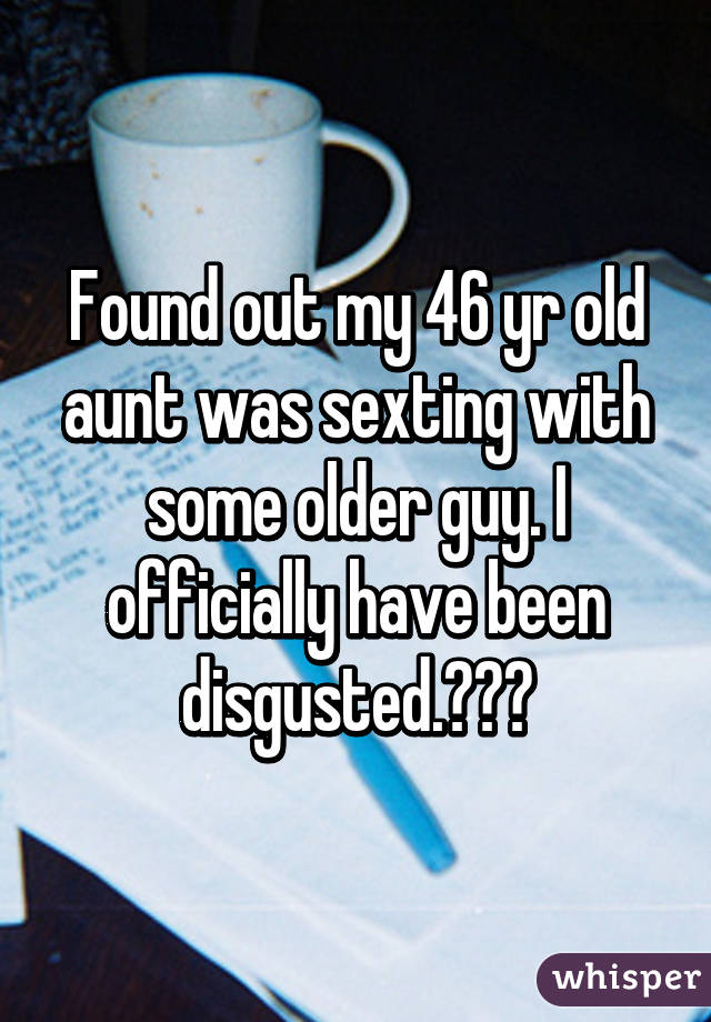 Found out my 46 yr old aunt was sexting with some older guy. I officially have been disgusted.😝😣😫