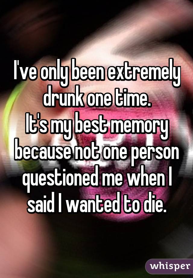 I've only been extremely drunk one time.
It's my best memory because not one person questioned me when I said I wanted to die.