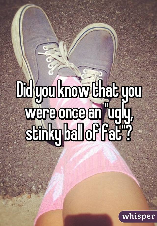 Did you know that you were once an "ugly, stinky ball of fat"?